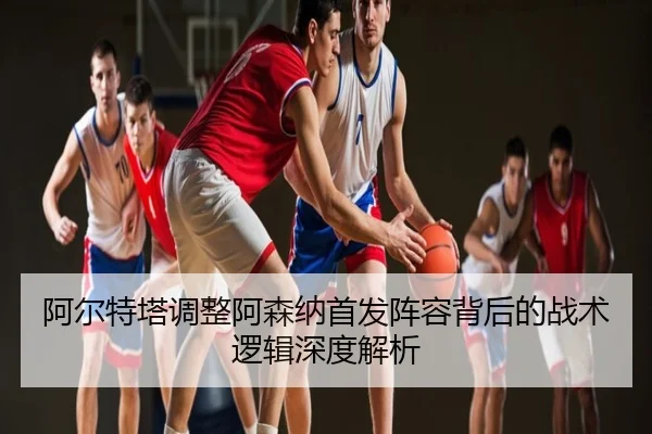 阿尔特塔调整阿森纳首发阵容背后的战术逻辑深度解析