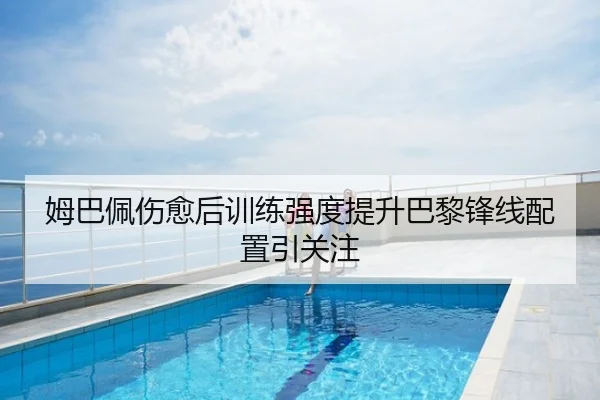 姆巴佩伤愈后训练强度提升巴黎锋线配置引关注