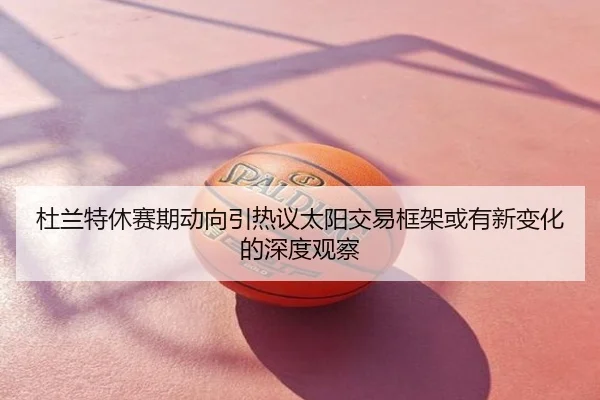 杜兰特休赛期动向引热议太阳交易框架或有新变化的深度观察