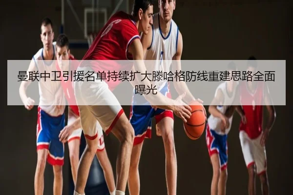 曼联中卫引援名单持续扩大滕哈格防线重建思路全面曝光