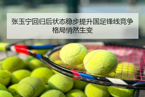 张玉宁回归后状态稳步提升国足锋线竞争格局悄然生变
