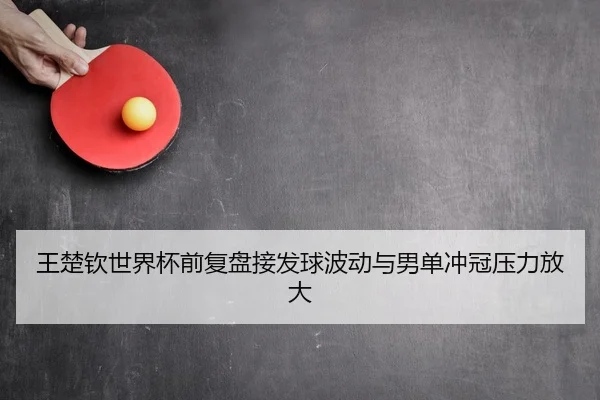 王楚钦世界杯前复盘接发球波动与男单冲冠压力放大